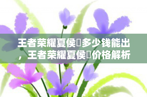 王者荣耀夏侯惇多少钱能出，王者荣耀夏侯惇价格解析，官方售价与获取途径