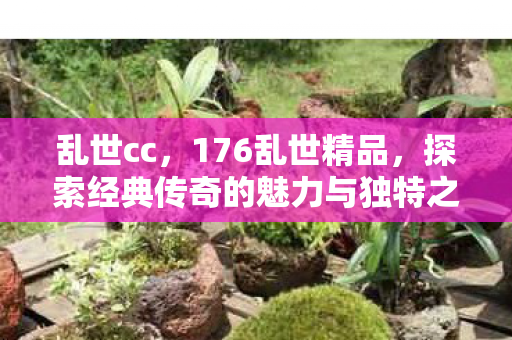 乱世cc，176乱世精品，探索经典传奇的魅力与独特之处