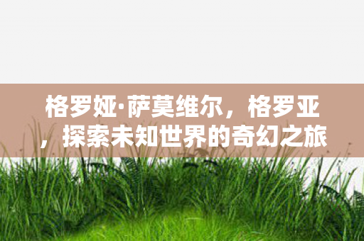 格罗娅·萨莫维尔,格罗亚,探索未知世界的奇幻之旅 格罗娅·萨莫维尔,格罗亚,探索未知世界的奇幻之旅