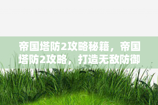 帝国塔防2攻略秘籍,帝国塔防2攻略,打造无敌防御,征服每一波敌人 帝国塔防2攻略秘籍,帝国塔防2攻略,打造无敌防御,征服每一波敌人