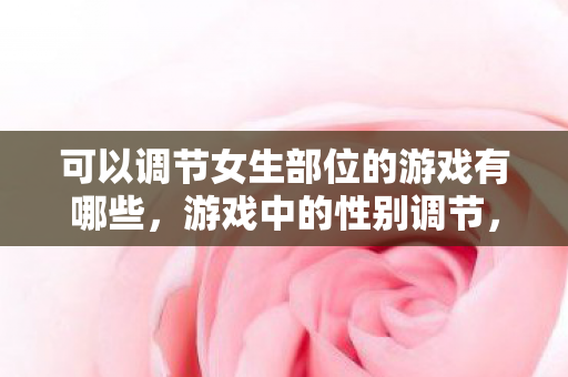 可以调节女生部位的游戏有哪些,游戏中的性别调节,探索虚拟世界的无限可能 可以调节女生部位的游戏有哪些,游戏中的性别调节,探索虚拟世界的无限可能