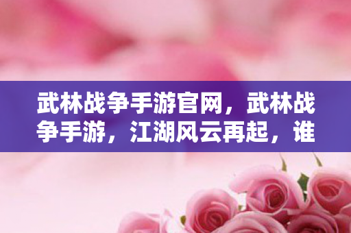 武林战争手游官网，武林战争手游，江湖风云再起，谁主沉浮？