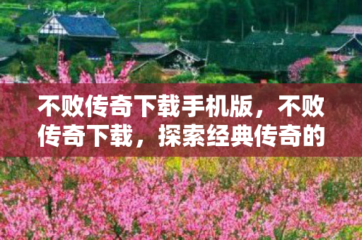 不败传奇下载手机版，不败传奇下载，探索经典传奇的无限可能