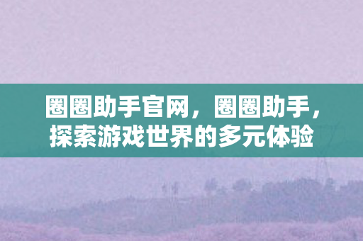 圈圈助手官网，圈圈助手，探索游戏世界的多元体验