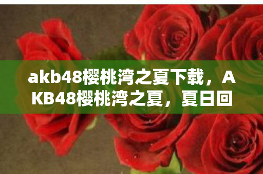 akb48樱桃湾之夏下载，AKB48樱桃湾之夏，夏日回忆与青春旋律的交织