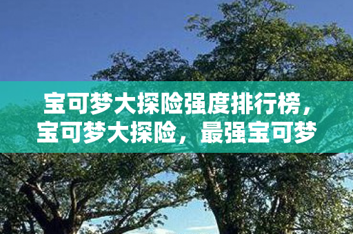 宝可梦大探险强度排行榜，宝可梦大探险，最强宝可梦TOP10强度排行