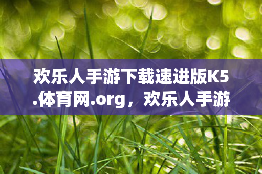 欢乐人手游下载速进版K5.体育网.org，欢乐人手游，探索无限可能的移动娱乐新纪元