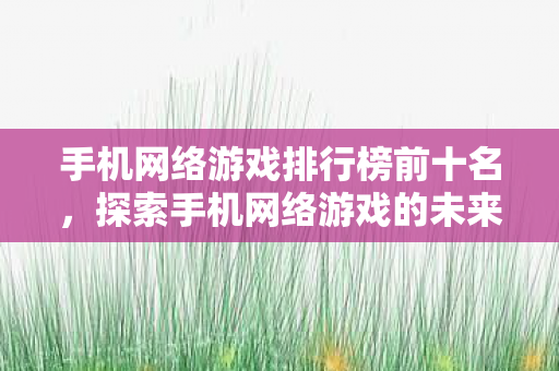 手机网络游戏排行榜前十名，探索手机网络游戏的未来，创新与挑战并存