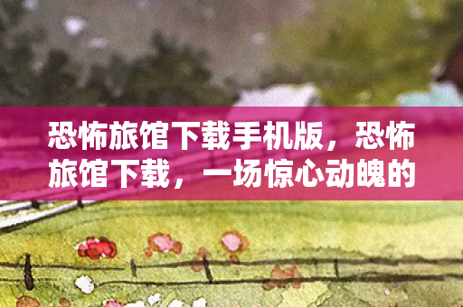 恐怖旅馆下载手机版，恐怖旅馆下载，一场惊心动魄的数字冒险