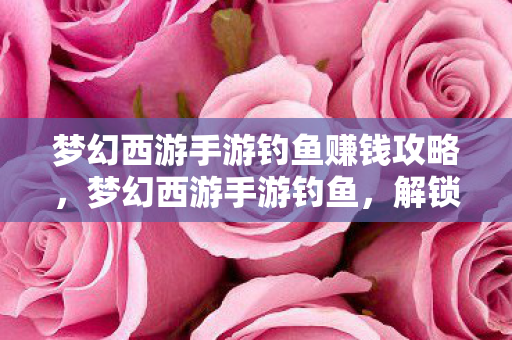 梦幻西游手游钓鱼赚钱攻略，梦幻西游手游钓鱼，解锁全新休闲玩法，畅游虚拟江湖