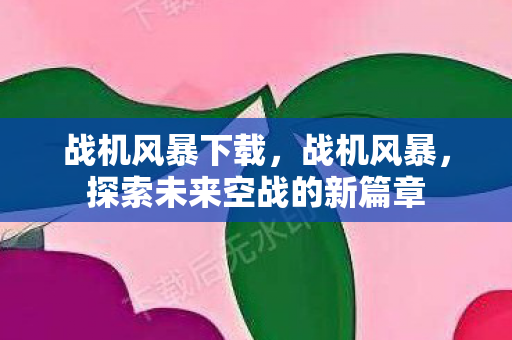 战机风暴下载，战机风暴，探索未来空战的新篇章