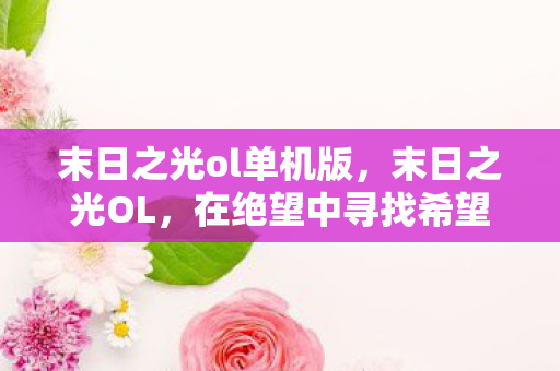 末日之光ol单机版,末日之光OL,在绝望中寻找希望的光芒 末日之光ol单机版,末日之光OL,在绝望中寻找希望的光芒