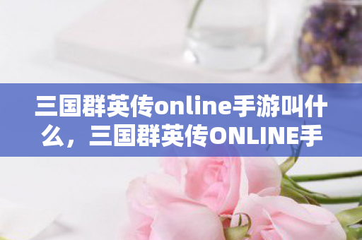 三国群英传online手游叫什么，三国群英传ONLINE手游，重温经典，再战江湖