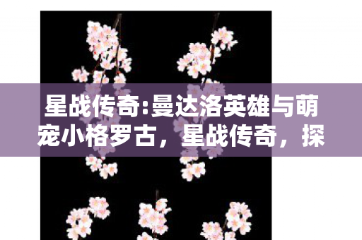 星战传奇:曼达洛英雄与萌宠小格罗古，星战传奇，探索未知星域，续写宇宙史诗