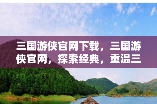 三国游侠官网下载，三国游侠官网，探索经典，重温三国传奇