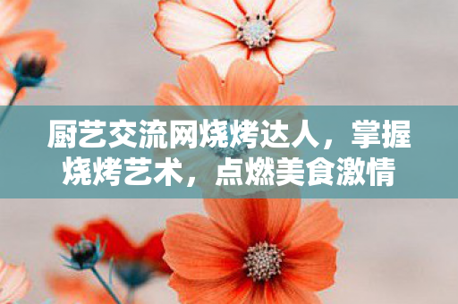 厨艺交流网烧烤达人，掌握烧烤艺术，点燃美食激情