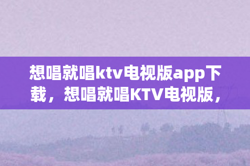想唱就唱ktv电视版app下载,想唱就唱KTV电视版,家庭娱乐的新选择 想唱就唱ktv电视版app下载,想唱就唱KTV电视版,家庭娱乐的新选择