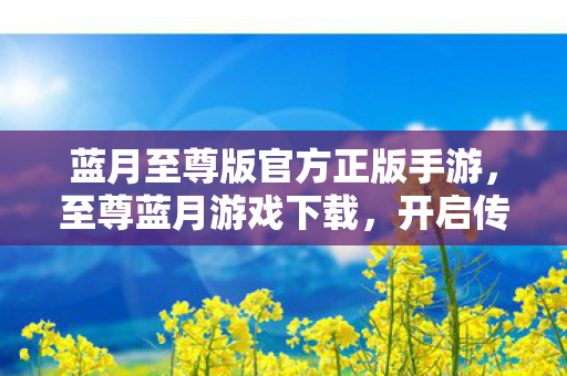 蓝月至尊版官方正版手游，至尊蓝月游戏下载，开启传奇世界的便捷之门
