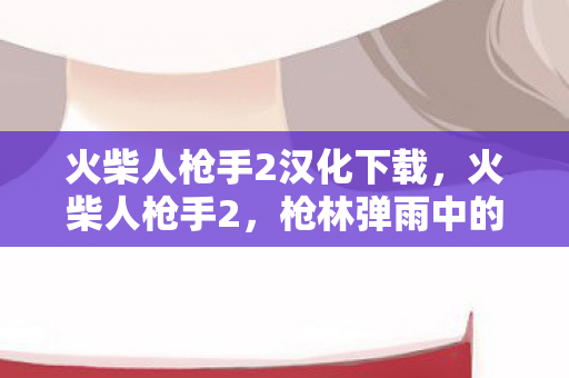 火柴人枪手2汉化下载，火柴人枪手2，枪林弹雨中的正义之旅