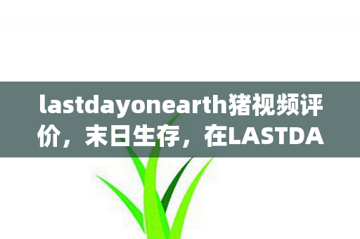 lastdayonearth猪视频评价，末日生存，在LASTDAYONEARTH猪中探索未知的世界