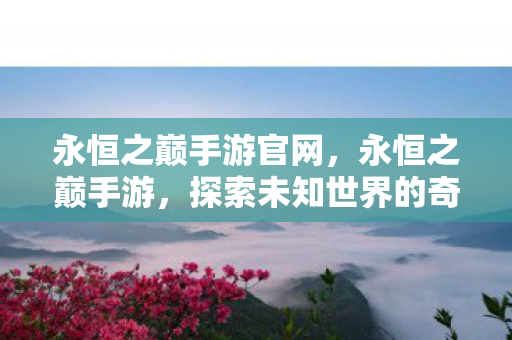 永恒之巅手游官网，永恒之巅手游，探索未知世界的奇幻之旅