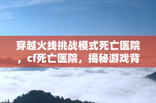 穿越火线挑战模式死亡医院，cf死亡医院，揭秘游戏背后的恐怖传说