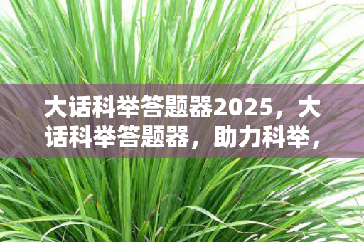 大话科举答题器2025，大话科举答题器，助力科举，轻松应对考试挑战