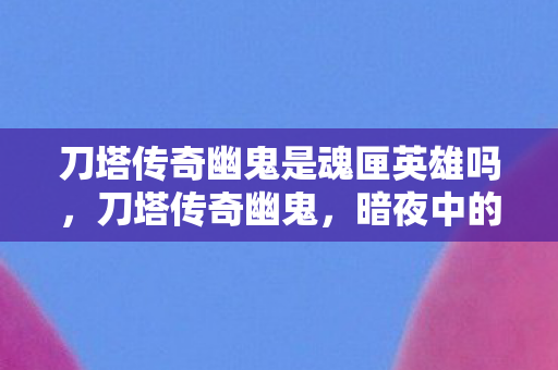 刀塔传奇幽鬼是魂匣英雄吗，刀塔传奇幽鬼，暗夜中的幽灵，战场上的刺客
