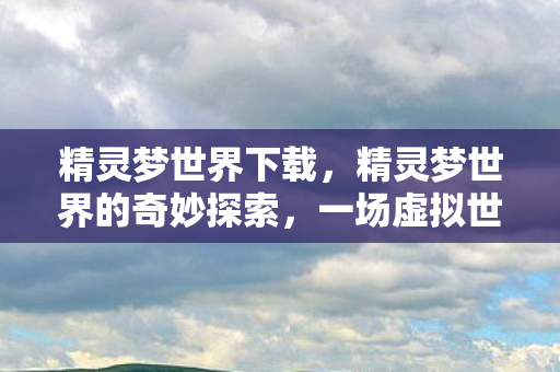 精灵梦世界下载，精灵梦世界的奇妙探索，一场虚拟世界的盛宴