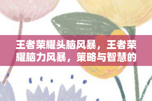 王者荣耀头脑风暴，王者荣耀脑力风暴，策略与智慧的碰撞