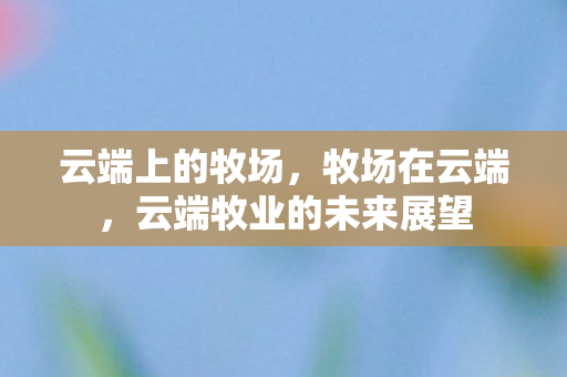 云端上的牧场,牧场在云端,云端牧业的未来展望 云端上的牧场,牧场在云端,云端牧业的未来展望