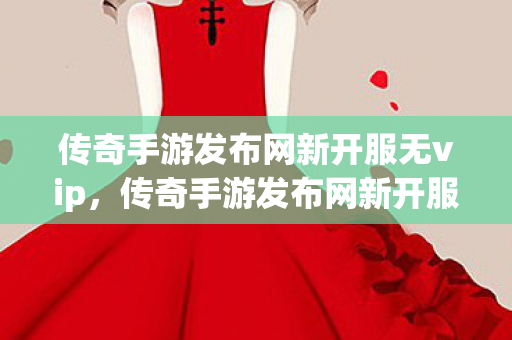 传奇手游发布网新开服无vip，传奇手游发布网新开服，探索无限可能！