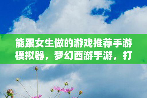 能跟女生做的游戏推荐手游模拟器，梦幻西游手游，打造女性专属的仙侠世界