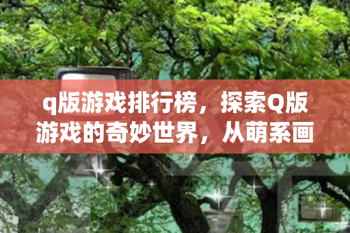 q版游戏排行榜，探索Q版游戏的奇妙世界，从萌系画风到趣味玩法