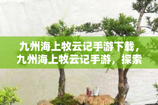 九州海上牧云记手游下载，九州海上牧云记手游，探索奇幻世界的无尽魅力