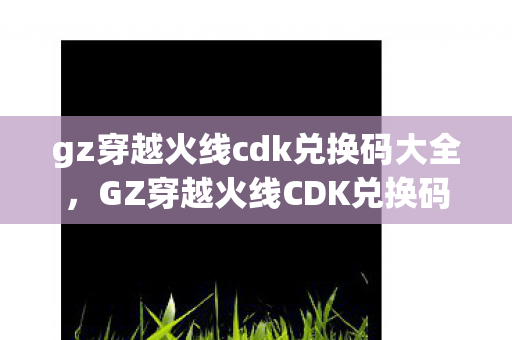 gz穿越火线cdk兑换码大全，GZ穿越火线CDK兑换码，解锁游戏新体验