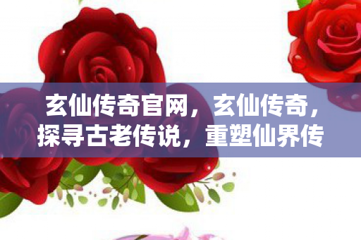 玄仙传奇官网，玄仙传奇，探寻古老传说，重塑仙界传奇