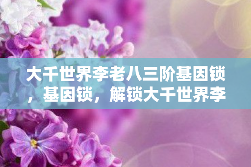 大千世界李老八三阶基因锁，基因锁，解锁大千世界李老八的神秘基因