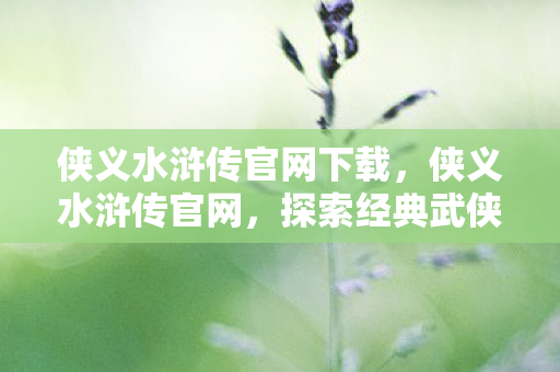 侠义水浒传官网下载，侠义水浒传官网，探索经典武侠世界的奇妙之旅