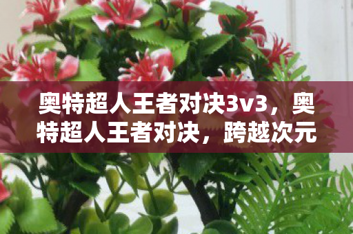 奥特超人王者对决3v3,奥特超人王者对决,跨越次元的战斗盛宴 奥特超人王者对决3v3,奥特超人王者对决,跨越次元的战斗盛宴