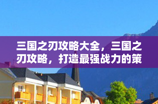 三国之刃攻略大全，三国之刃攻略，打造最强战力的策略指南