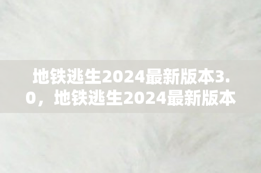 地铁逃生2024最新版本3.0，地铁逃生2024最新版本3.1，沉浸式冒险新体验