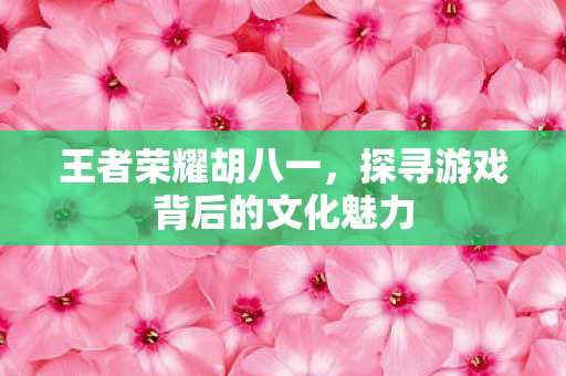 王者荣耀胡八一，探寻游戏背后的文化魅力