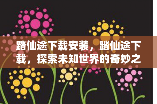 踏仙途下载安装，踏仙途下载，探索未知世界的奇妙之旅