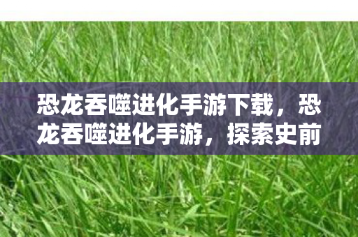 恐龙吞噬进化手游下载，恐龙吞噬进化手游，探索史前世界的奇妙之旅