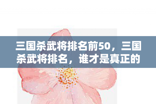 三国杀武将排名前50，三国杀武将排名，谁才是真正的王者？