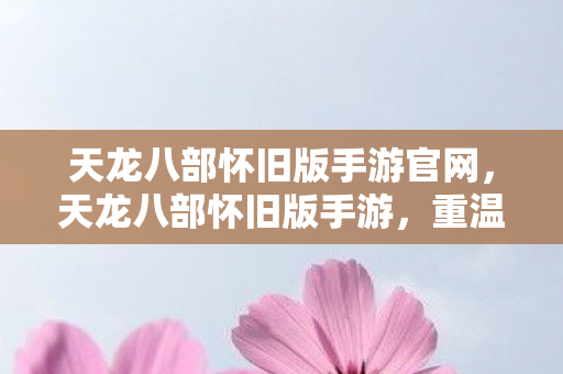 天龙八部怀旧版手游官网，天龙八部怀旧版手游，重温经典，再续前缘