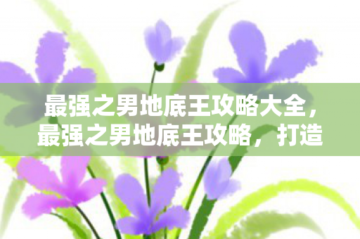最强之男地底王攻略大全，最强之男地底王攻略，打造无敌地底王的全面指南
