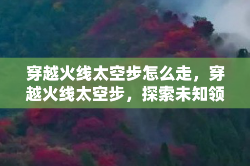 穿越火线太空步怎么走，穿越火线太空步，探索未知领域的极致舞步