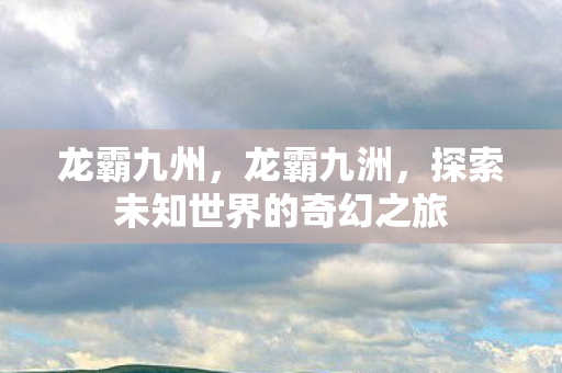 龙霸九州，龙霸九洲，探索未知世界的奇幻之旅